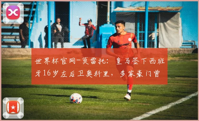 世界杯官网-莫雷托：皇马签下西班牙16岁左后卫奥科里，多家豪门曾有意他