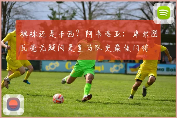 裤袜还是卡西？阿韦洛亚：库尔图瓦毫无疑问是皇马队史最佳门将