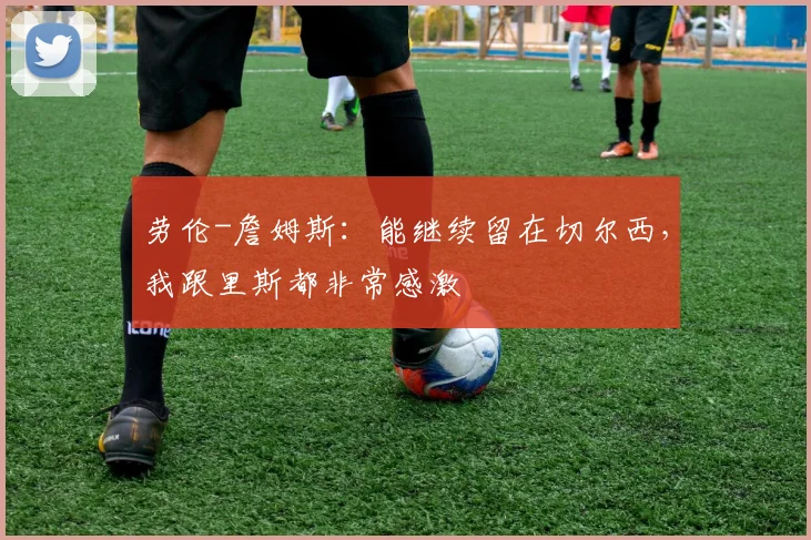 劳伦-詹姆斯：能继续留在切尔西，我跟里斯都非常感激