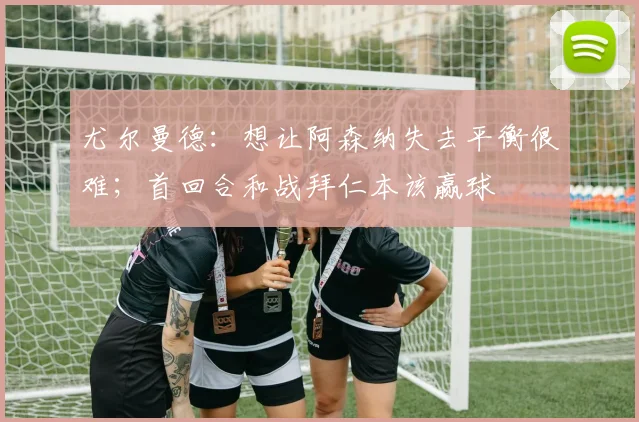 尤尔曼德：想让阿森纳失去平衡很难；首回合和战拜仁本该赢球