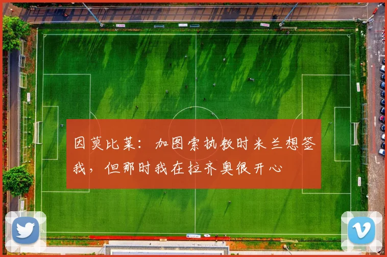 因莫比莱：加图索执教时米兰想签我，但那时我在拉齐奥很开心